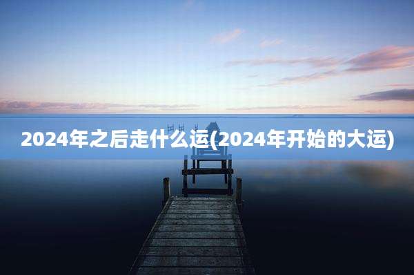 2024年之后走什么运(2024年开始的大运)