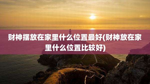 财神摆放在家里什么位置最好(财神放在家里什么位置比较好)