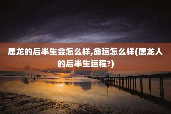 属龙的后半生会怎么样,命运怎么样(属龙人的后半生运程?)