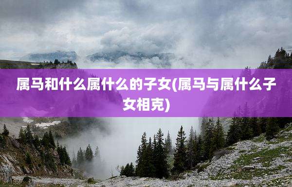 属马和什么属什么的子女(属马与属什么子女相克)
