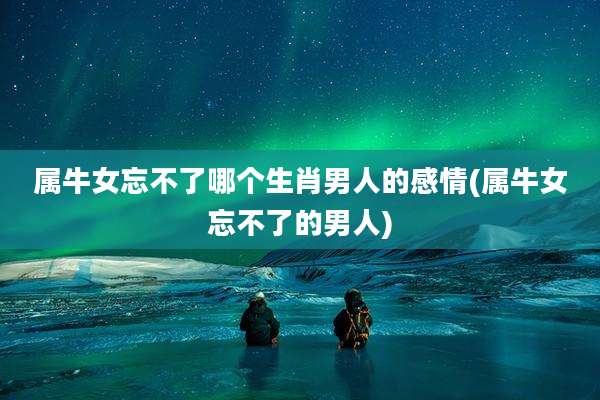属牛女忘不了哪个生肖男人的感情(属牛女忘不了的男人)