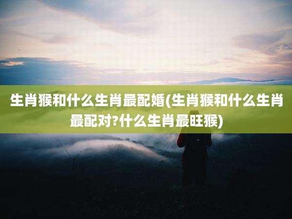 生肖猴和什么生肖最配婚(生肖猴和什么生肖最配对?什么生肖最旺猴)