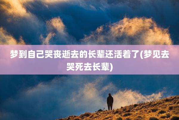 梦到自己哭丧逝去的长辈还活着了(梦见去哭死去长辈)