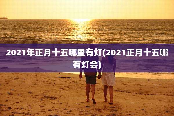 2021年正月十五哪里有灯(2021正月十五哪有灯会)