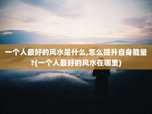 一个人最好的风水是什么,怎么提升自身能量?(一个人最好的风水在哪里)