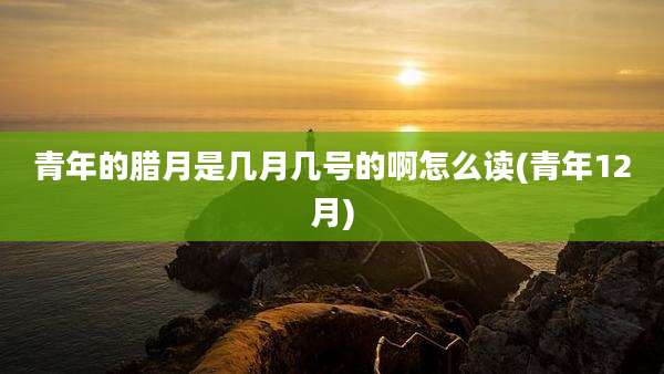 青年的腊月是几月几号的啊怎么读(青年12月)