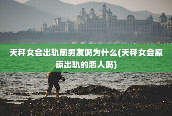 天秤女会出轨前男友吗为什么(天秤女会原谅出轨的恋人吗)