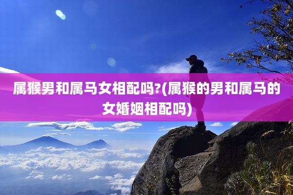 属猴男和属马女相配吗?(属猴的男和属马的女婚姻相配吗)