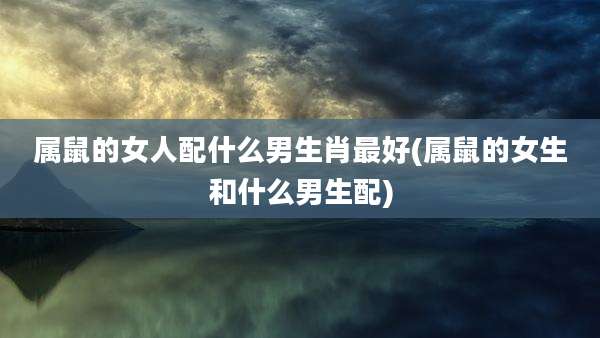 属鼠的女人配什么男生肖最好(属鼠的女生和什么男生配)