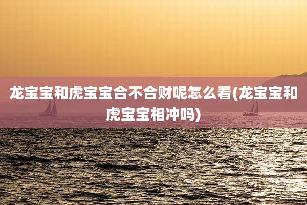 龙宝宝和虎宝宝合不合财呢怎么看(龙宝宝和虎宝宝相冲吗)