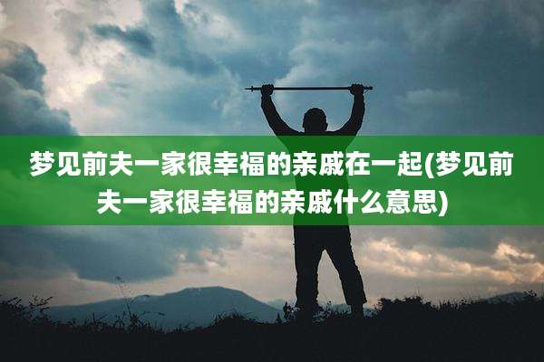 梦见前夫一家很幸福的亲戚在一起(梦见前夫一家很幸福的亲戚什么意思)