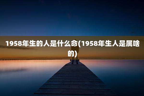 1958年生的人是什么命(1958年生人是属啥的)
