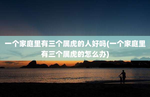 一个家庭里有三个属虎的人好吗(一个家庭里有三个属虎的怎么办)