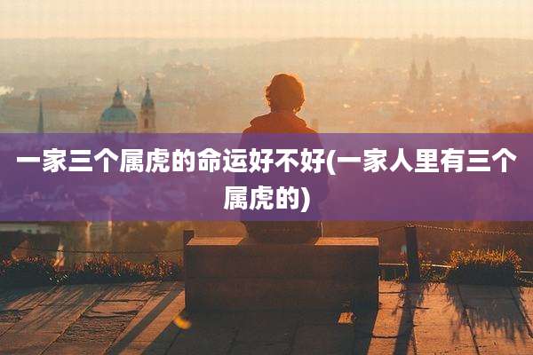一家三个属虎的命运好不好(一家人里有三个属虎的)