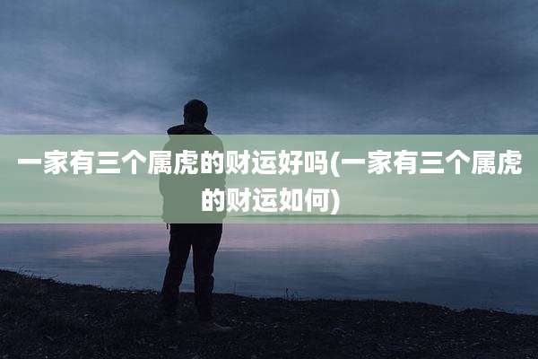一家有三个属虎的财运好吗(一家有三个属虎的财运如何)