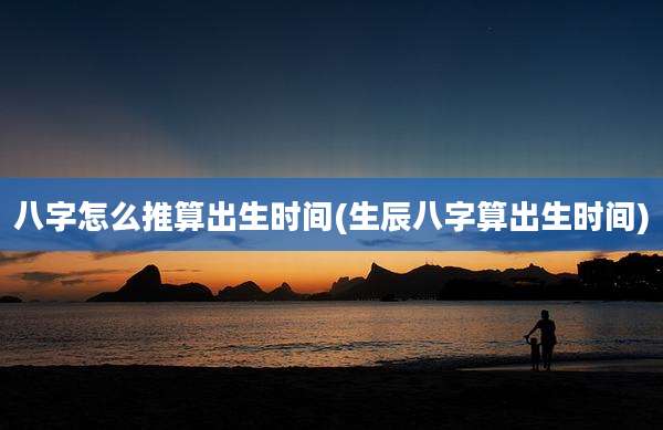 八字怎么推算出生时间(生辰八字算出生时间)