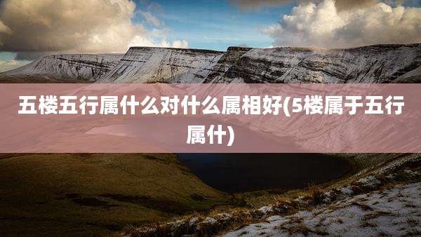 五楼五行属什么对什么属相好(5楼属于五行属什)