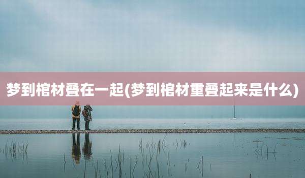 梦到棺材叠在一起(梦到棺材重叠起来是什么)
