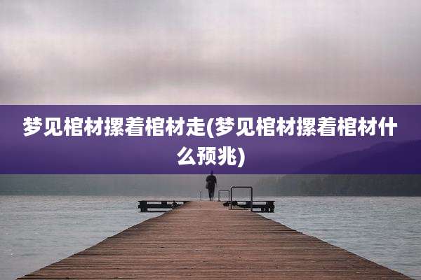 梦见棺材摞着棺材走(梦见棺材摞着棺材什么预兆)