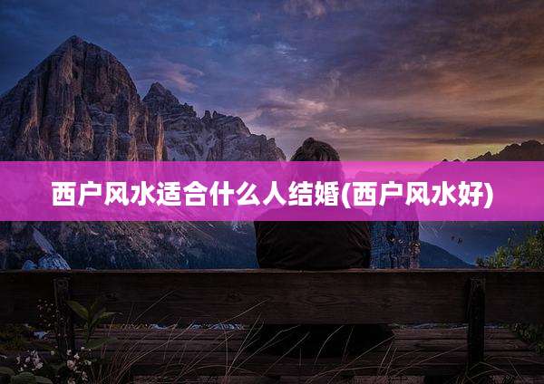 西户风水适合什么人结婚(西户风水好)