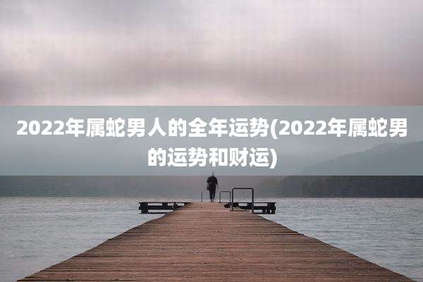 2022年属蛇男人的全年运势(2022年属蛇男的运势和财运)