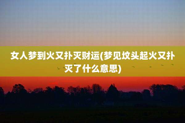 女人梦到火又扑灭财运(梦见坟头起火又扑灭了什么意思)