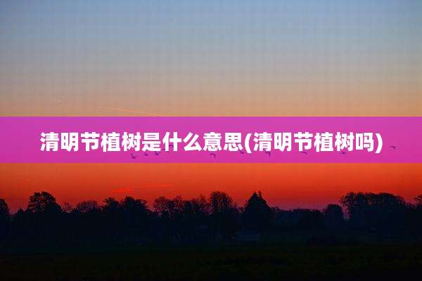 清明节植树是什么意思(清明节植树吗)