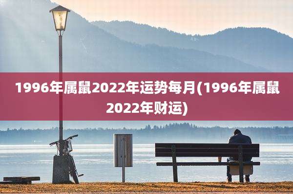 1996年属鼠2022年运势每月(1996年属鼠2022年财运)
