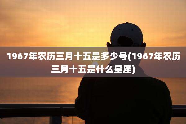 1967年农历三月十五是多少号(1967年农历三月十五是什么星座)