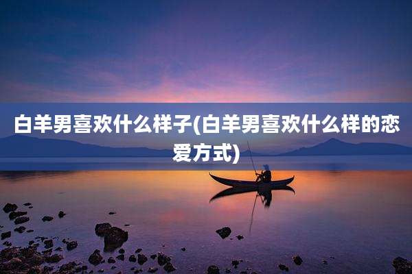 白羊男喜欢什么样子(白羊男喜欢什么样的恋爱方式)