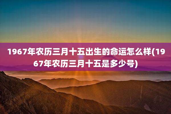 1967年农历三月十五出生的命运怎么样(1967年农历三月十五是多少号)