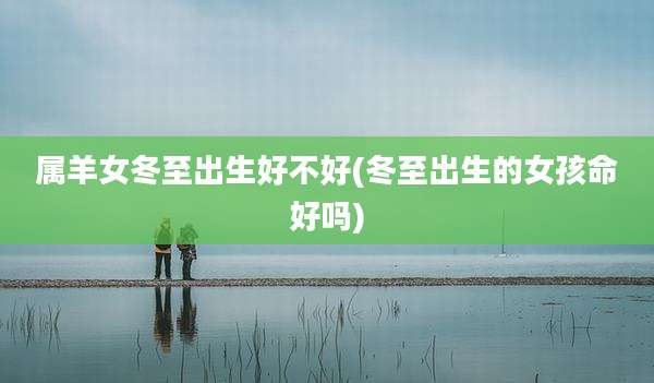 属羊女冬至出生好不好(冬至出生的女孩命好吗)