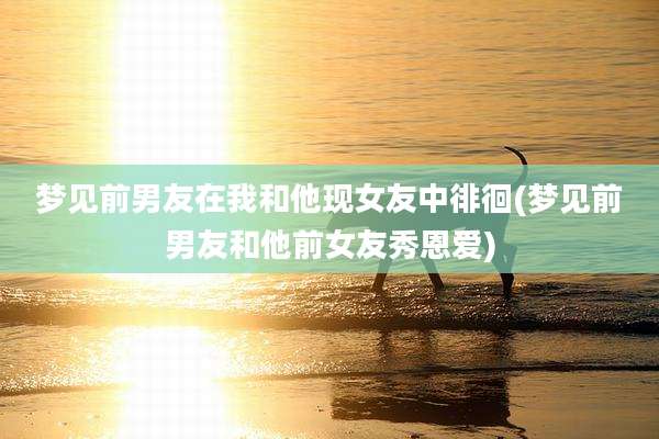 梦见前男友在我和他现女友中徘徊(梦见前男友和他前女友秀恩爱)