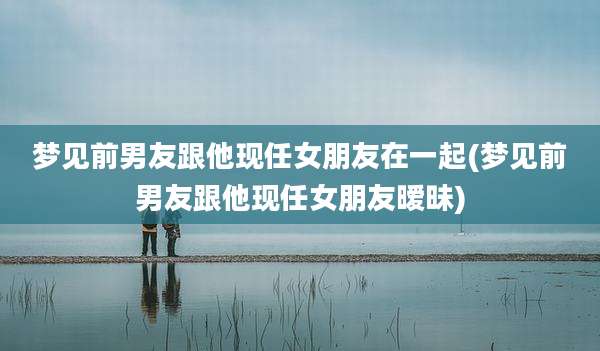 梦见前男友跟他现任女朋友在一起(梦见前男友跟他现任女朋友暧昧)