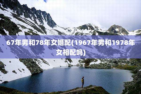 67年男和78年女婚配(1967年男和1978年女相配吗)
