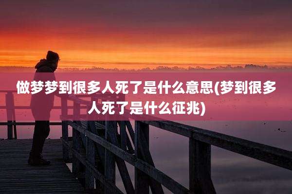 做梦梦到很多人死了是什么意思(梦到很多人死了是什么征兆)