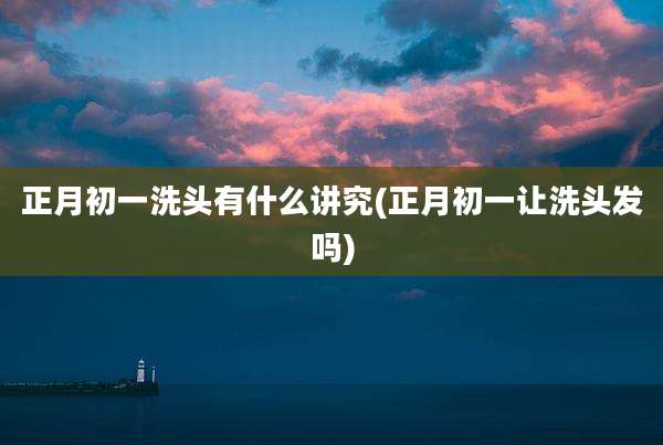 正月初一洗头有什么讲究(正月初一让洗头发吗)