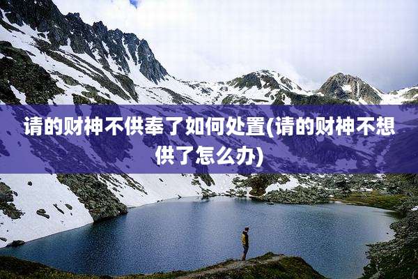 请的财神不供奉了如何处置(请的财神不想供了怎么办)