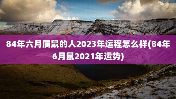 84年六月属鼠的人2023年运程怎么样(84年6月鼠2021年运势)