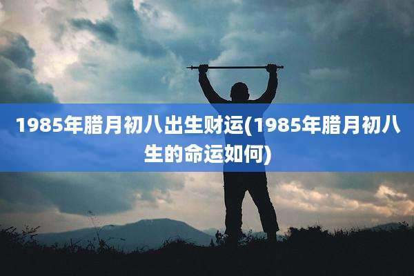 1985年腊月初八出生财运(1985年腊月初八生的命运如何)
