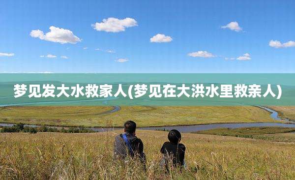 梦见发大水救家人(梦见在大洪水里救亲人)