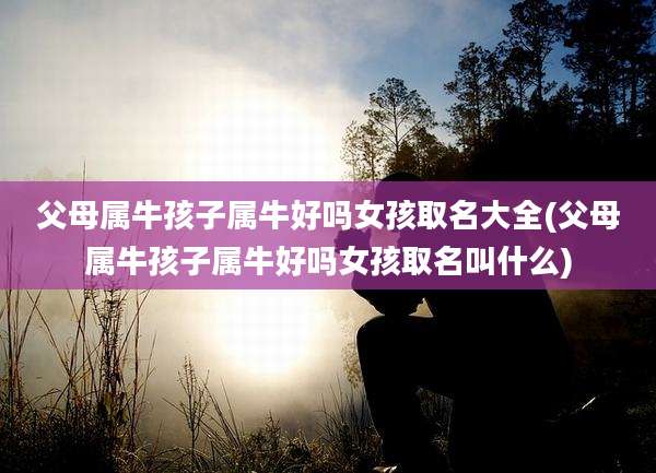 父母属牛孩子属牛好吗女孩取名大全(父母属牛孩子属牛好吗女孩取名叫什么)