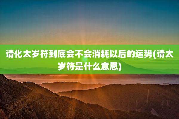 请化太岁符到底会不会消耗以后的运势(请太岁符是什么意思)