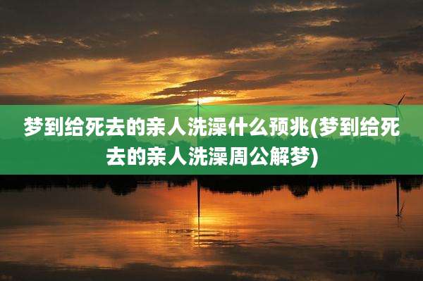 梦到给死去的亲人洗澡什么预兆(梦到给死去的亲人洗澡周公解梦)
