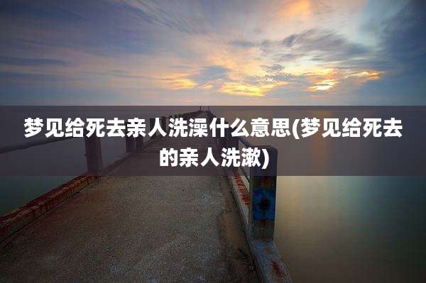 梦见给死去亲人洗澡什么意思(梦见给死去的亲人洗漱)