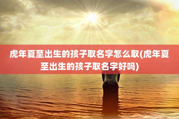 虎年夏至出生的孩子取名字怎么取(虎年夏至出生的孩子取名字好吗)