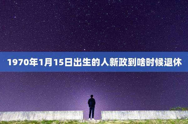 1970年1月15日出生的人新政到啥时候退休