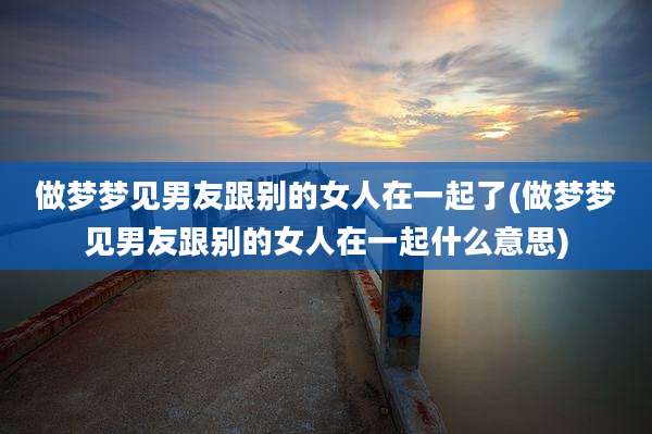 做梦梦见男友跟别的女人在一起了(做梦梦见男友跟别的女人在一起什么意思)