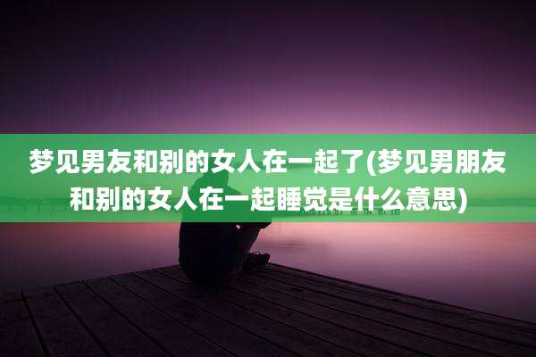 梦见男友和别的女人在一起了(梦见男朋友和别的女人在一起睡觉是什么意思)