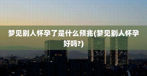 梦见别人怀孕了是什么预兆(梦见别人怀孕好吗?)